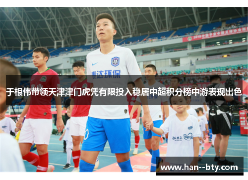 于根伟带领天津津门虎凭有限投入稳居中超积分榜中游表现出色 于根伟带领天津津门虎凭有限投入稳居中超积分榜中游表现出色