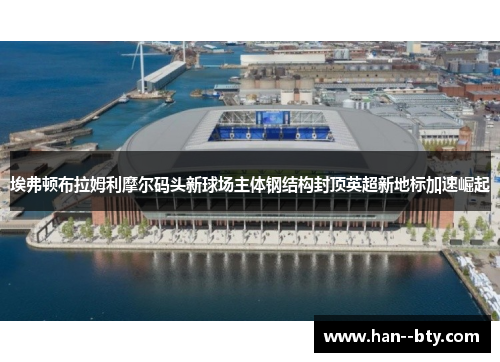 埃弗顿布拉姆利摩尔码头新球场主体钢结构封顶英超新地标加速崛起 埃弗顿布拉姆利摩尔码头新球场主体钢结构封顶英超新地标加速崛起